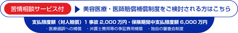 苦情相談サービス付,美容医療・医師賠償補償制度をご検討される方はこちら,支払限度額（対人賠償）1事故2000万円・保険期間中支払限度額6000万円,医療過誤への補償,弁護士費用等の争訟費用補償,独自の審査会制度