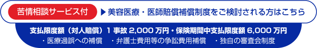 苦情相談サービス付,美容医療・医師賠償補償制度をご検討される方はこちら,支払限度額（対人賠償）1事故2000万円・保険期間中支払限度額6000万円,医療過誤への補償,弁護士費用等の争訟費用補償,独自の審査会制度